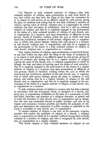116 IN TIME OF WAR 
" (b) Regular or duly ordained ministers of religion.—Any duly 
ordained minister of religion, upon presentation to such local board, at 
any time within ten days after the filing of the claim for exemption by 
or in respect of such person, of an affidavit signed by such person, giving 
his place of residence and stating that he was duly ordained a minister of 
religion (giving name of church, religious sect, or organization by which 
ordained, the time and place of ordination) ; that he is still an ordained 
minister of religion, and that he is regularly engaged in the performance 
of the duties of a duly ordained minister of religion of said church, sect, 
or organization, as a vocation; and upon presentation of affidavits of two 
persons (heads of families) residing within the area in which such local 
board has jurisdiction, members of said church, religious sect, or organiza-tion 
to which such person belongs, stating that such person is a minister 
of said church, religious sect, or organization, and that he is engaged in 
the performance of the duties of a duly ordained minister of religion of 
such church, religious sect, or organization as a vocation. 
"Any regular minister of religion, upon presentation to such local board, 
at any time within ten days after the filing of the claim of exemption by 
or in respect of such person, of an affidavit signed by such person, giving his 
place of residence and stating that he is a regular minister of religion 
(giving the name of the church, sect, or religious organization to which he 
belongs, the time and place of entering upon the duties of such ministry), 
that he is regularly engaged in the performance of the duties of a regular 
minister of religion as a vocation; and upon presentation of affidavits of 
two persons (heads of families) residing within the area in which the 
local board has jurisdiction, members of the said church, sect, or organiza-tion 
to which such person belongs, giving the place of residence of such 
person, and stating that he is a regular minister of religion of the said 
church, sect, or organization, and that he is regularly engaged in the per-formance 
of the duties of a regular minister of religion of said church, sect, 
or organization as a vocation. 
"A duly ordained minister of religion is a person who has been ordained, 
in accordance with the ceremonial, ritual, or discipline of a church, reli-gious 
sect, or organization established on the basis of a community of faith 
and belief, doctrines, and practices of a religious character, to preach and 
to teach the doctrines of such church, sect, or organization and to admin-ister 
the rites and ceremonies thereof in public worship ; and who as his 
regular and customary vocation preaches and teaches the principles of reli-gion 
and administers the ordinances of public worship as embodied in the 
creed or principles of such church, sect, or organization. 
"A regular minister of religion is one who, as his customary vocation, 
preaches and teaches the principles of religion of a church, a religious 
sect, or organization of which he is a member, without having been formally 
ordained as a minister of religion, and who is recognized by such church, 
sect, or organization as a regular minister. 
"The words 'regular or duly ordained ministers of religion' do not 
 