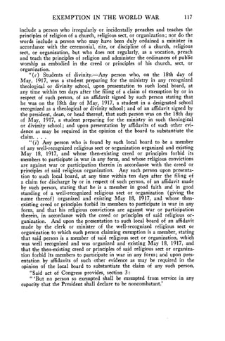 EXEMPTION IN THE WORLD WAR 117 
include a person who irregularly or incidentally preaches and teaches the 
principles of religion of a church, religious sect, or organization; nor do the 
words include a person who may have been duly ordained a minister in 
accordance with the ceremonial, rite, or discipline of a church, religious 
sect, or organization, but who does not regularly, as a vocation, preach 
and teach the principles of religion and administer the ordinances of public 
worship as embodied in the creed or principles of his church, sect, or 
organization. 
"(c) Students of divinity.—Any person who, on the 18th day of 
May, 1917, was a student preparing for the ministry in any recognized 
theological or divinity school, upon presentation to such local board, at 
any time within ten days after the filing of a claim of exemption by or in 
respect of such person, of an affidavit signed by such person stating that 
he was on the 18th day of May, 1917, a student in a designated school 
recognized as a theological or divinity school; and of an affidavit signed by 
the president, dean, or head thereof, that such person was on the 18th day 
of May, 1917, a student preparing for the ministry in such theological 
or divinity school; and upon presentation by affidavits of such other evi-dence 
as may be required in the opinion of the board to substantiate the 
claim. . . . 
"(i) Any person who is found by such local board to be a member 
of any well-recognized religious sect or organization organized and existing 
May 18, 1917, and whose then-existing creed or principles forbid its 
members to participate in war in any form, and whose religious convictions 
are against war or participation therein in accordance with the creed or 
principles of said religious organization. Any such person upon presenta-tion 
to such local board, at any time within ten days after the filing of 
a claim for discharge by or in respect of such person, of an affidavit made 
by such person, stating that he is a member in good faith and in good 
standing of a well-recognized religious sect or organization (giving the 
name thereof) organized and existing May 18, 1917, and whose then-existing 
creed or principles forbid its members to participate in war in any 
form, and that his religious convictions are against war or participation 
therein, in accordance with the creed or principles of said religious or-ganization. 
And upon the presentation to such local board of an affidavit 
made by the clerk or minister of the well-recognized religious sect or 
organization to which such person claiming exemption is a member, stating 
that said person is a member of said religious sect or organization, which 
was well recognized and was organized and existing May 18, 1917, and 
that the then-existing creed or principles of said religious sect or organiza-tion 
forbid its members to participate in war in any form ; and upon pres-entation 
by affidavits of such other evidence as may be required in the 
opinion of the local board to substantiate the claim of any such person. 
"Said act of Congress provides, section 3: 
" Tut no person so exempted shall be exempted from service in any 
capacity that the President shall declare to be noncombatant.' 
 
