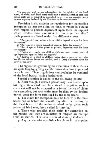 118 IN TIME OF WAR 
"In case any such person substantiates, in the opinion of the local 
board, his claim, such local board shall issue a certificate stating that such 
person shall not be required or compelled to serve in any capacity except 
in some capacity declared by the President to be noncombatant." 
Provision is also made in the regulations for the possible 
exemption, at least for a limited time, of "those in a status 
with respect to persons dependent upon them for support 
which renders their exclusion or discharge desirable." 
Such persons are listed under five different classes : 
1. "Any married man whose wife or child is dependent upon his labor 
for support." 
2. "Any son of a widow dependent upon his labor for support." 
3. "Son of aged or infirm parent or parents, dependent upon his labor 
for support." 
4. "Father of a motherless child or children under sixteen years of 
age dependent upon his labor for support." 
5. "Brother of a child or children under sixteen years of age, who 
has (have) neither father nor mother, and is (are) dependent upon his 
labor for support." 
The regulations governing the exemption of these classes 
are quite lengthy, giving specific instruction how to proceed 
in each case. These regulations can doubtless be obtained 
of the local boards having jurisdiction. 
Special attention is called to the following points : 
1. Even though a drafted person may have stated upon 
his registration card that he claimed exemption, such a 
statement will not be accepted as a formal notice of claim 
for exemption, but such claim must be filed by the drafted 
person upon the form furnished by the local board. 
2. The claim for exemption must be filed with the local 
board "on or before the seventh day after the mailing by 
the local board of the notice required to be given such 
person of his having been called for service." 
3. Those who establish their claim for exemption on 
the ground that they are ministers of religion are exempt 
from all service. The same is true of divinity students. 
4. Any person who establishes his claim for exemption 
 