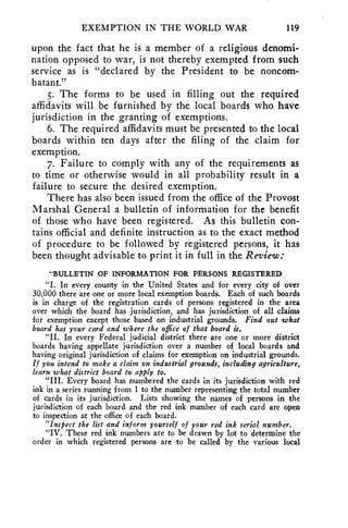 EXEMPTION IN THE WORLD WAR 119 
upon the fact that he is a member of a religious denomi-nation 
opposed to war, is not thereby exempted from such 
service as is "declared by the President to be noncom-batant." 
5. The forms to be used in filling out the required 
affidavits will be furnished by the local boards who have 
jurisdiction in the granting of exemptions. 
6. The required affidavits must be presented to the local 
boards within ten days after the filing of the claim for 
exemption. 
7. Failure to comply with any of the requirements as 
to time or otherwise would in all probability result in a 
failure to secure the desired exemption. 
There has also been issued from the office of the Provost 
Marshal General a bulletin of information for the benefit 
of those who have been registered. As this bulletin con-tains 
official and definite instruction as to the exact method 
of procedure to be followed by registered persons, it has 
been thought advisable to print it in full in the Review: 
"BULLETIN OF INFORMATION FOR PERSONS REGISTERED 
"I. In every county in the United States and for every city of over 
30,000 there are one or more local exemption boards. Each of such boards 
is in charge of the registration cards of persons registered in the area 
over which the board has jurisdiction, and has jurisdiction of all claims 
for exemption except those based on industrial grounds. Find out what 
board has your card and where the office of that board is. 
"II. In every Federal judicial district there are one or more district 
boards having appellate jurisdiction over a number of local boards and 
having original jurisdiction of claims for exemption on industrial grounds. 
If you intend to make a claim on industrial grounds, including agriculture, 
learn what district board to apply to. 
"III. Every board has numbered the cards in its jurisdiction with red 
ink in a series running from 1 to the number representing the total number 
of cards in its jurisdiction. Lists showing the names of persons in the 
jurisdiction of each board and the red ink number of each card are open 
to inspection at the office of each board. 
"Inspect the list and inform yourself of your red ink serial number. 
"IV. These red ink numbers are to be drawn by lot to determine the 
order in which registered persons are to be called by the various local 
 