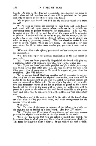 120 IN TIME OF WAR 
boards. As soon as the drawing is complete, lists showing the order in 
which these red ink numbers are drawn will be published in the press, 
and will be posted at the office of each local board. 
"Go to your local board, and find out the order in which you stand 
for call. 
"V. As soon as quotas are assigned to each State and each board, 
each board will call upon persons whose cards are in its jurisdiction, 
instructing them to present themselves for examination. This call will 
be posted at the office of the local board and the papers will be requested 
to print it. A notice will also be mailed to you, but the posting of the list 
at the office of the board will be deemed sufficient notice to charge you 
with the duty of presenting yourself. The law therefore makes it your 
duty to inform yourself when you are called. The mailing is for your 
convenience, but if the letter never reaches you, you cannot make that an 
excuse. 
"Watch the lists at the office of your board, and see when you are called 
for examination. 
"VI. You must report for physical examination on the day named in 
your call. 
"(a) If you are found physically disqualified, the board will give you 
a certificate which will explain to you what your further duties are. 
"(b) If you are found physically qualified and file a claim for exemp-tion 
within seven days after your call, you will be given ten days after 
filing your claim of exemption to file proof in support of your claim for 
exemption. (See VII below.) 
"(c) If you are found physically qualified and file no claim for exemp-tion, 
or if ybu do not appear for physical examination, your name will be 
posted to the district board as one who was called for military service and 
was not exempted or discharged. On the eighth day after call, or within 
two days thereafter, copies of the list of persons so posted to the district 
boards will be given to the press with a request for publication, will be 
posted in a place at the office of the local board accessible to the public 
view, and notice will be mailed to you at the address on your registration 
card. 
"Therefore watch the notices posted in the office of the board about 
ten days after the day you were called, and make arrangements for the 
prompt receipt of mail. 
"VII. Note: 
"(a) No claim of discharge on account of the industry in which you 
are engaged can be decided by a local board. (See Par. XV below.) 
"(b) Whether you file a claim of exemption or not, you must present 
yourself for physical examination on the day named in the notice. 
"From the day notice that you are called is mailed and posted, you 
have seven days in which you may file a claim of exemption or discharge. 
The form for filing this claim is simple. If you wish to file such a claim, 
 