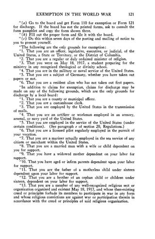 EXEMPTION IN THE WORLD WAR 121 
"(a) Go to the board and get Form 110 for exemption or Form 121 
for discharge. If the board has not the printed forms, ask to consult the 
form pamphlet and copy the form shown there. 
"(b) Fill out the proper form and file it with the board. 
"(c) Do this within seven days of the posting and mailing of notice to 
you to present yourself. 
"The following are the only grounds for exemption : 
"1. That you are an officer, legislative, executive, or judicial, of the 
United States, a State or Territory, or the District of Columbia. 
"2. That you are a regular or duly ordained minister of religion. 
"3. That you were on May 18, 1917, a student preparing for the 
ministry in any recognized theological or divinity school. 
"4. That you are in the military or naval service of the United States. 
"5. That you are a subject of Germany, whether you have taken out 
papers or not. 
"6. That you are a resident alien who has not taken out first papers. 
"In addition to claims for exemption, claims for discharge may be 
made on any of the following grounds, which are the only grounds for 
discharge by a local board: 
"1. That you are a county or municipal officer. 
"2. That you are a customhouse clerk. 
"3. That you are employed by the United States in the transmission 
of mails. 
"4. That you are an artificer or workman employed in an armory, 
arsenal, or navy yard of the United States. 
"5. That you are employed in the service of the United States (under 
certain conditions). (See paragraph e of section 20, Regulations.) 
"6. That you are a licensed pilot regularly employed in the pursuit of 
your vocation. 
"7. That you are a mariner actually employed in the sea service of any 
citizen or merchant within the United States. 
"8. That you are a married man with a wife or child dependent on 
you for support. 
"9. That you have a widowed mother dependent on your labor for 
support. 
"10. That you have aged or infirm parents dependent upon your labor 
for support. 
"11. That you are the father of a motherless child under sixteen 
dependent upon your labor for support. 
"12. That you are a brother of an orphan child or children under 
sixteen, dependent on your labor for support. 
"13. That you are a member of any well-recognized religious sect or 
organization organized and existent May 18, 1917, and whose then-existing 
creed or principles forbade its members to participate in war in any form 
and whose religious convictions are against war or participation therein in 
accordance with the creed or principles of said religious organization. 
 