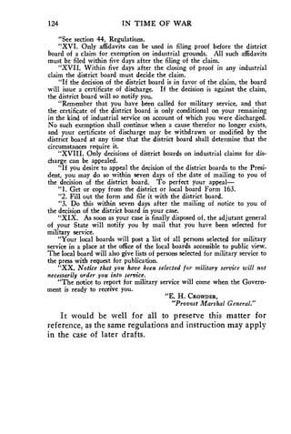124 IN TIME OF WAR 
"See section 44, Regulations. 
"XVI. Only affidavits can be used in filing proof before the district 
board of a claim for exemption on industrial grounds. All such affidavits 
must be filed within five days after the filing of the claim. 
"XVII. Within five days after the closing of proof in any industrial 
claim the district board must decide the claim. 
"If the decision of the district board is in favor of the claim, the board 
will issue a certificate of discharge. If the decision is against the claim, 
the district board will so notify you. 
"Remember that you have been called for military service, and that 
the certificate of the district board is only conditional on your remaining 
in the kind of industrial service on account of which you were discharged. 
No such exemption shall continue when a cause therefor no longer exists, 
and your certificate of discharge may be withdrawn or modified by the 
district board at any time that the district board shall determine that the 
circumstances require it. 
"XVIII. Only decisions of district boards on industrial claims for dis-charge 
can be appealed. 
"If you desire to appeal the decision of the district boards to the Presi-dent, 
you may do so within seven days of the date of mailing to you of 
the decision of the district board. To perfect your appeal— 
"1. Get or copy from the district or local board Form 163. 
"2. Fill out the form and file it with the district board. 
"3. Do this within seven days after the mailing of notice to you of 
the decision of the district board in your case. 
"XIX. As soon as your case is finally disposed of, the adjutant general 
of your State will notify you by mail that you have been selected for 
military service. 
"Your local boards will post a list of all persons selected for military 
service in a place at the office of the local boards accessible to public view. 
The local board will also give lists of persons selected for military service to 
the press with request for publication. 
"XX. Notice that you have been selected for military service will not 
necessarily order you into service. 
"The notice to report for military service will come when the Govern-ment 
is ready to receive you. 
"E. H. CROWDER, 
"Provost Marshal General." 
It would be well for all to preserve this matter for 
reference, as the same regulations and instruction may apply 
in the case of later drafts. 
 