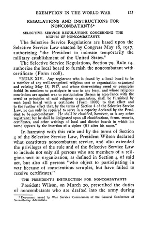 EXEMPTION IN THE WORLD WAR 125 
REGULATIONS AND INSTRUCTIONS FOR 
NONCOMBATANTS* 
SELECTIVE SERVICE REGULATIONS CONCERNING THE 
RIGHTS OF NONCOMBATANTS 
The Selective Service Regulations are based upon the 
Selective Service Law enacted by Congress May 18, 1917, 
authorizing "the President to increase temporarily the 
military establishment of the United States." 
The Selective Service Regulations, Section 79, Rule 14, 
authorize the local board to furnish the noncombatant with 
certificate (Form Ica). 
"RULE XIV. Any registrant who is found by a local board to be 
a member of any well-recognized religious sect or organization organized 
and existing May 18, 1917, and whose then-existing creed or principles 
forbid its members to participate in war in any form, and whose religious 
convictions are against war or participation therein in accordance with the 
creed or principles of said religious organization, shall be furnished by 
such local board with a certificate (Form 1008) to that effect and 
to the further effect that, by the terms of Section 4 of the Selective Service 
Law, he can only be required to serve in a capacity declared by the Presi-dent 
to be noncombatant. He shall be classified, however, as is any other 
registrant; but he shall be designated upon all classifications, forms, records, 
certificates, and other writings of local and district boards in which his 
name appears by the insertion of a cipher (0) after his name." 
In harmony with this rule and by the terms of Section 
4 of the Selective Service Law, President Wilson declared 
what constitutes noncombatant service, and also extended 
the privileges of the rule and of the Selective Service Law 
to include not only all persons who are members of a reli-gious 
sect or organization; as defined in Section 4 of said 
act, but also all persons "who object to participating in 
war because of conscientious scruples, but have failed to 
receive certificates." 
THE PRESIDENT'S INSTRUCTION FOR NONCOMBATANTS 
President Wilson, on March 20, prescribed the duties 
of noncombatants who are drafted into the army during 
* Document issued by War Service Commission of the General Conference of 
Seventh-day Adventists. 
 
