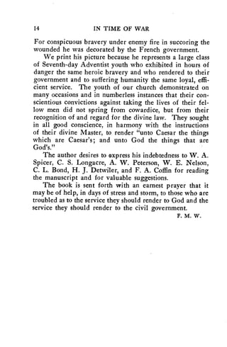 14 IN TIME OF WAR 
For conspicuous bravery under enemy fire in succoring the 
wounded he was decorated by the French government. 
We print his picture because he represents a large class 
of Seventh-day Adventist youth who exhibited in hours of 
danger the same heroic bravery and who rendered to their 
government and to suffering humanity the same loyal, effi-cient 
service. The youth of our church demonStrated on 
many occasions and in numberless instances that their con-scientious 
convictions against taking the lives of their fel-low 
men did not spring from cowardice, but from their 
recognition of and regard for the divine law. They sought 
in all good conscience, in harmony with the instructions 
of their divine Master, to render "unto Caesar the things 
which are Caesar's; and unto God the things that are 
God's." 
The author desires to express his indebtedness to W. A. 
Spicer, C. S. Longacre, A. W. Peterson, W. E. Nelson, 
C. L. Bond, H. J. Detwiler, and F. A. Coffin for reading 
the manuscript and for valuable suggestions. 
The book is sent forth with an earnest prayer that it 
may be of help, in days of stress and storm, to those who are 
troubled as to the service they should render to God and the 
service they should render to the civil government. 
F. M. W. 
 
