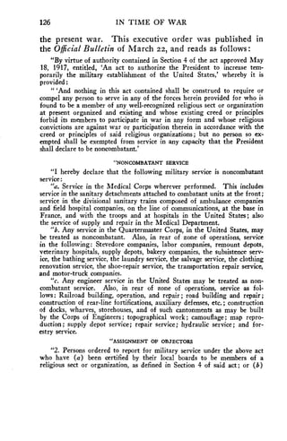 126 IN TIME OF WAR 
the present war. This executive order was published in 
the Official Bulletin of March 22, and reads as follows: 
"By virtue of authority contained in Section 4 of the act approved May 
18, 1917, entitled, 'An act to authorize the President to increase tem-porarily 
the military establishment of the United States,' whereby it is 
provided: 
" 'And nothing in this act contained shall be construed to require or 
compel any person to serve in any of the forces herein provided for who is 
found to be a member of any well-recognized religious sect or organization 
at present organized and existing and whose existing creed or principles 
forbid its members to participate in war in any form and whose religious 
convictions are against war or participation therein in accordance with the 
creed or principles of said religious organizations; but no person so ex-empted 
shall be exempted from service in any capacity that the President 
shall declare to be noncombatant.' 
"NONCOMBATANT SERVICE 
"I hereby declare that the following military service is noncombatant 
service: 
"a. Service in the Medical Corps wherever performed. This includes 
service in the sanitary detachments attached to combatant units at the front; 
service in the divisional sanitary trains composed of ambulance companies 
and field hospital companies, on the line of communications, at the base in 
France, and with the troops and at hospitals in the United States; also 
the service of supply and repair in the Medical Department. 
"b. Any service in the Quartermaster Corps, in the United States, may 
be treated as noncombatant. Also, in rear of zone of operations, service 
in the following: Stevedore companies, labor companies, remount depots, 
veterinary hospitals, supply depots, bakery companies, the subsistence serv-ice, 
the bathing service, the laundry service, the salvage service, the clothing 
renovation service, the shoe-repair service, the transportation repair service, 
and motor-truck companies. 
"c. Any engineer service in the United States may be treated as non-combatant 
service. Also, in rear of zone of operations, service as fol-lows: 
Railroad building, operation, and repair ; road building and repair ; 
construction of rear-line fortifications, auxiliary defenses, etc.; construction 
of docks, wharves, storehouses, and of such cantonments as may be built 
by the Corps of Engineers; topographical work; camouflage; map repro-duction; 
supply depot service; repair service; hydraulic service; and for-estry 
service. 
"ASSIGNMENT OF OBJECTORS 
"2. Persons ordered to report for military service under the above act 
who have (a) been certified by their local boards to be members of a 
religious sect or organization, as defined in Section 4 of said act; or (b) 
 