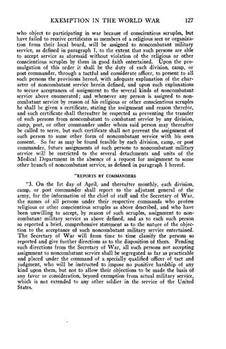 EXEMPTION IN THE WORLD WAR 127 
who object to participating in war because of conscientious scruples, but 
have failed to receive certificates as members of a religious sect or organiza-tion 
from their local board, will be assigned to noncombatant military 
service, as defined in paragraph 1, to the extent that such persons are able 
to accept service as aforesaid without violation of the religious or other 
conscientious scruples by them in good faith entertained. Upon the pro-mulgation 
of this order it shall be the duty of each division, camp, or 
post commander, through a tactful and considerate officer, to present to all 
such persons the provisions hereof, with adequate explanation of the char-acter 
of noncombatant service herein defined, and upon such explanations 
to secure acceptances of assignment to the several kinds of noncombatant 
service above enumerated ; and whenever any person is assigned to non-combatant 
service by reason of his religious or other conscientious scruples 
he shall be given a certificate, stating the assignment and reason therefor, 
and such certificate shall thereafter be respected as preventing the transfer 
of such persons from noncombatant to combatant service by any division, 
camp, post, or other commander under whom said person may thereafter 
be called to serve, but such certificate shall not prevent the assignment of 
such person to some other form of noncombatant service with his own 
consent. So far as may be found feasible by each division, camp, or post 
commander, future assignments of such persons to noncombatant military 
service will be restricted to the several detachments and units of the 
Medical Department in the absence of a request for assignment to some 
other branch of noncombatant service, as defined in paragraph 1 hereof. 
"REPORTS BY COMMANDERS 
"3. On the 1st day of April, and thereafter monthly, each division, 
camp, or post commander shall report to the adjutant general of the 
army, for the information of the chief of staff and the Secretary of War, 
the names of all persons under their respective commands who profess 
religious or other conscientious scruples as above described, and who have 
been unwilling to accept, by reason of such scruples, assignment to non-combatant 
military service as above defined, and as to each such person 
so reported a brief, comprehensive statement as to the nature of the objec-tion 
to the acceptance of such noncombatant military service entertained. 
The Secretary of War will from time to time classify the persons so 
reported and give further directions as to the disposition of them. Pending 
such directions from the Secretary of War, all such persons not accepting 
assignment to noncombatant service shall be segregated as far as practicable 
and placed under the command of a specially qualified officer of tact and 
judgment, who will be instructed to impose no punitive hardship of any 
kind upon them, but not to allow their objections to be made the basis of 
any favor or consideration, beyond exemption from actual military service, 
which is not extended to any other soldier in the service of the United 
States. 
 