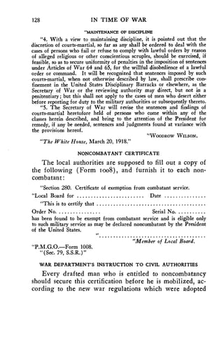 128 IN TIME OF WAR 
"MAINTENANCE OF DISCIPLINE 
"4. With a view to maintaining discipline, it is pointed out that the 
discretion of courts-martial, so far as any shall be ordered to deal with the 
cases of persons who fail or refuse to comply with lawful orders by reason 
of alleged religious or other conscientious scruples, should be exercised, if 
feasible, so as to secure uniformity of penalties in the imposition of sentences 
under Articles of War 64 and 65, for the willful disobedience of a lawful 
order or command. It will be recognized that sentences imposed by such 
courts-martial, when not otherwise described by law, shall prescribe con-finement 
in the United States Disciplinary Barracks or elsewhere, as the 
Secretary of War or the reviewing authority may direct, but not in a 
penitentiary; but this shall not apply to the cases of men who desert either 
before reporting for duty to the military authorities or subsequently thereto. 
"5. The Secretary of War will revise the sentences and findings of 
courts-martial heretofore held of persons who come within any of the 
classes herein described, and bring to the attention of the President for 
remedy, if any be needed, sentences and judgments found at variance with 
the provisions hereof. 
"WOODROW WILSON. 
"The White House, March 20,.1918." 
NONCOMBATANT CERTIFICATE 
The local authorities are supposed to fill out a copy of 
the following (Form too8), and furnish it to each non-combatant: 
"Section 280. Certificate of exemption from combatant service. 
"Local Board for Date 
"This is to certify that 
Order No. Serial No. 
has been found to be exempt from combatant service and is eligible only 
to such military service as may be declared noncombatant by the President 
of the United States. 
"Member of Local Board. 
"P.M.G.O.—Form 1008. 
"(Sec. 79, S.S.R, )" 
WAR DEPARTMENT'S INSTRUCTION TO CIVIL AUTHORITIES 
Every drafted man who is entitled to noncombatancy 
should secure this certification before he is mobilized, ac-cording 
to the new war regulations which were adopted 
 