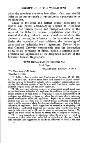 EXEMPTION IN THE WORLD WAR 129 
when the questionnaire went into effect. Our men should 
insist on the proper mode of procedure as a prerequisite to 
mobilization. 
Many of the local and district boards, according to 
reports and papers accompanying appeals to President 
Wilson, had misinterpreted and misapplied some of the 
rules of the Selective Service Regulations, and clearly 
showed that they did not properly understand their dis-cretionary 
powers, in reference to the extension of time 
limits, the reception of new evidence, the reopening of 
cases, and the reclassification of registrants. Provost Mar-shal 
General Crowder consequently sent the instruction 
below to all governors of States, giving a detailed inter-pretation 
and application of the designated sections of the 
Selective Service Regulations. 
"WAR DEPARTMENT TELEGRAM 
"Mail Copy 
"WASHINGTON, February 19, 1918. 
"To Governors of All States. 
"Number A 4450. 
"1. Subject: Interpretation and Application of Sections 47, 99, 111, 
117, 120, and 121. Reports from States and character of papers accom-panying 
appeals to President indicate lack of complete understanding con-cerning 
discretionary powers of boards to extend time limits, receive new 
evidence, reopen cases, and reclassify registrants. 
"2. The governor, adjutant general, or government appeal agent may 
at any time before induction of a registrant into military service, suggest to 
boards extension of time limits or reopening of case or reclassification of 
registrant on additional evidence or where boards have clearly misinter-preted 
or misapplied rules and regulations. Registrants or other interested 
persons may also file with local or district boards additional evidence or 
other proof in support of claim for deferred classification at any time before 
induction of registrant. Such suggestions of extension or reopening and 
such filing of additional proof are not binding upon boards who are to 
exercise wise discretion in all cases in order to do complete justice. No 
appeal lies from refusal of boards to extend time or reopen or reclassify. 
"3. If such suggestions or additional affidavits or proof are filed in 
support of claim other than industrial or agricultural, the local board 
shall consider such suggestions or additional affidavits or proof as the case 
9 
 