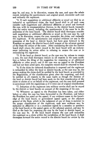 130 IN TIME OF WAR 
may be, and may, in its discretion, reopen the case, and upon the whole 
record, including the questionnaire and original proof, reconsider such case 
and reclassify the registrant. 
"4. If such suggestions or additional affidavits or proof are filed in an 
industrial or agricultural claim, the local board shall in all such cases 
consider such suggestions and additional affidavits or proof and forward 
the case, with its recommendation thereon, to the district board, transmit-ting 
the entire record, including the questionnaire if the same be in the 
possession of the local board. The district board shall thereupon consider 
such suggestions or additional affidavits or proof as the case may be, and 
may, in its discretion, reopen the case, reconsider the claim, and reclassify 
the registrant. If the questionnaire and original evidence are not in the 
possession of the local or district board, but have gone forward to the 
President on appeal, the district board shall request of the adjutant general 
of the State the return of the same. After considering the case the district 
board shall return the entire record to the local board with an endorse-ment 
indicating its action either in refusing to reopen the case or in 
reclassifying the registrant. 
"5. If the local or district board, as the case may be, refuses to reopen 
a case, the case shall thereupon remain in all respects in the same condi-tion 
as before the filing of the suggestion for reopening or of additional 
affidavits or other proof ; and if the case was on appeal to the President 
and had not been acted upon, the complete record shall be returned to him. 
"6. If the claim for deferred classification is reopened and the registrant 
is reclassified by either the local or district boards, as the case may be, the 
person making the claim shall be notified by the local board, as provided in 
the Regulations, of the classification given after the reopening, and shall 
be entitled in all respects to the same rights as though the decision of 
the local or district board had been made on the first consideration of the 
claim or claims of or on behalf of the registrant, and the case shall proceed 
in accordance with the regulations as if it were one of original classification. 
"7. Induction of the registrant into military service shall not be stayed 
by the district or local boards on account of the reopening of his case. 
"8. Whenever an appeal to the President has, been taken, and either 
before or after the case has been forwarded to the President, and before 
the President has acted on the appeal, if any evidence comes to the knowl-edge 
of the local board, or government appeal agent, or the adjutant 
general of the State, which in the judgment of any of them is material to 
the proper classification of the registrant, such new evidence may be 
embodied in affidavits or in a statement signed by a member or members 
of the local board, or the appeal agent, or the adjutant general, and may be 
filed as the basis for reopening the case by the local or district board, as 
the case may be. If the local board reopens the case and reclassifies 
the registrant on a claim within the jurisdiction of the local board, it shall 
thereupon forward the entire record to the district board for review by the 
 