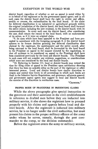 EXEMPTION IN THE WORLD WAR 131 
district board, regardless of whether or not an appeal is noted either by 
or in behalf of the registrant or by the government appeal agent; and in all 
such cases the district board shall have the right to review and affirm, 
modify or reverse, the reclassification by the local board. If the claim 
for deferred classification is on industrial or agricultural grounds within 
the original jurisdiction of the district board, the local board shall forward 
the entire record, including the new evidence, to the district board, with its 
recommendation. In every such case the district board, after considering 
the case, shall return the record to the local board, with an endorsement 
of its action, as if it were an original claim. 
"9. In cases which have been appealed to the President and have pro-ceeded 
in accordance with the foregoing paragraph 8, if the district board 
adheres to its former decision granting less deferred classification than 
claimed by the registrant, the questionnaire and the entire record, after 
being returned to the local board, shall be forwarded by the local board 
to the President on appeal in the manner directed by the regulations, so 
that all evidence to be considered on appeal to the President shall have 
been considered previously by the local and district boards. The President 
in such cases will not consider any evidence, suggestions, or considerations 
which were not considered by the local and district boards. 
"10. Referring to Section 111, local or district boards may extend the 
time for filing claim of appeal to the President upon satisfactory showing 
that there has been no culpable delay on the part of the registrant or other 
interested person. Local and district boards have similar discretion to 
reopen and extend time limits in all proceedings in which such limits are 
fixed in the Selective Service Regulations, and governors, adjutants general, 
and government appeal agents may suggest to local and district boards 
the exercise of this discretion in meritorious cases. 
"CRowDEa." 
PROPER MODE OF PROCEDURE IN PRESENTING CLAIMS 
While the above paragraphs give special instruction to 
the governors and their associates in the civil establishments 
in reference to drafted men before they are inducted into 
military service, it also shows the registrant how to proceed 
properly with his claims and appeals before local and dis-trict 
boards. After the registrant is inducted into military 
service, he is no longer under the civil authorities, but must 
present his claims to the proper military officers of the army 
under whom he serves, namely, through the post com-mander 
to the camp, or the division commander. 
Before the registrant enters the army or military service, 
 