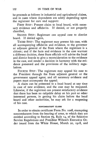 132 IN TIME OF WAR 
he proceeds as follows in industrial and agricultural claims, 
and in cases where dependents are solely depending upon 
the registrant for care and support: 
FIRST STEP : Present claim to local board, with neces-sary 
evidence and affidavits. If denied, or not properly 
classified, 
SECOND STEP : Registrant can appeal case to district 
board. If denied again, 
THIRD STEP : The registrant may present his case, with 
all accompanying affidavits and evidence, to the governor 
or adjutant general of the State where the registrant is a 
citizen; and if the facts and evidence in the case warrant 
a different decision, these State officials will advise the local 
and district boards to give a reconsideration to the evidence 
in the case, and render a decision in harmony with the evi-dence 
presented and the provisions of the military regu-lations. 
FOURTH STEP : The registrant may appeal his case to 
the President through the State adjutant general or the 
government appeal agent, and all necessary evidence and 
papers must accompany the appeal. 
A claim can be presented to a local board at any time 
in case of new evidence, and the case may be reopened. 
Likewise, if the registrant can present satisfactory evidence 
that there has been no culpable delay on his part or other 
interested persons, in getting his claim before the local 
board and other authorities, he may ask for a reopening 
of his case. 
NONCOMBATANT CLAIMS 
In order to obtain certificate Form No. ioo8, exempting 
noncombatants from the bearing of arms, to which they are 
entitled according to Section 79, Rule 14, of the Selective 
Service Regulations and President Wilson's Executive Or-der 
issued from the White House, March 20, 1918, and 
 