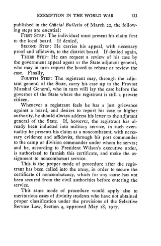 EXEMPTION IN THE WORLD WAR 133 
published in the Official Bulletin of March 22, the follow-ing 
steps are essential: 
FIRST STEP : The individual must present his claim first 
to the local board. If denied, 
SECOND STEP : He carries his appeal, with necessary 
proof and affidavits, to the district board. If denied again, 
THIRD STEP : He can request a review of his case by 
the government appeal agent or the State adjutant general, 
who may in turn request the board to rehear or review the 
case. Finally, 
FOURTH STEP : The registrant may, through the adju-tant 
general of the State, carry his case up to the Provost 
Marshal General, who in turn will lay the case before the 
governor of the State where the registrant is still a private 
citizen. 
Whenever a registrant feels he has a just grievance 
against a board, and desires to report his case to higher 
authority, he should always address his letter to the adjutant 
general of the State. If, however, the registrant has al-ready 
been inducted into military service, in such even-tuality 
he presents his claim as a noncombatant, with neces-sary 
evidence and affidavits, through his post commander 
to the camp or division commander under whom he serves; 
and he, according to President Wilson's executive order, 
is authorized to furnish this certificate, and make the as-signment 
to noncombatant service. 
This is the proper mode of procedure after the regis-trant 
has been called into the army, in order to secure the 
certificate of noncombatancy, which for any cause has not 
been secured from the civil authorities before entering the 
service. 
This same mode of procedure would apply also to 
meritorious cases of divinity students who have not obtained 
proper classification under the provisions of the Selective 
Service Law, Section 4, approved May 18, 1917. 
 