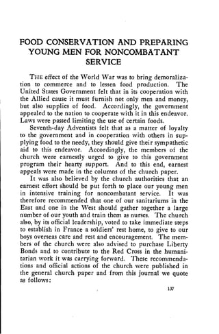 FOOD CONSERVATION AND PREPARING 
YOUNG MEN FOR NONCOMBATANT 
SERVICE 
THE effect of the World War was to bring demoraliza-tion 
to commerce and to lessen food production. The 
United States Government felt that in its cooperation with 
the Allied cause it must furnish not only men and money, 
but also supplies of food.. Accordingly, the government 
appealed to the nation to cooperate with it in this endeavor. 
Laws were passed limiting the use of certain foods. 
Seventh-day Adventists felt that as a matter of loyalty 
to the government and in cooperation with others in sup-plying 
food to the needy, they should give their sympathetic 
aid to this endeavor. Accordingly, the members of the 
church were earnestly urged to give to this government 
program their hearty support. And to this end, earnest 
appeals were made in the columns of the church paper. 
It was also believed by the church authorities that an 
earnest effort should be put forth to place our young men 
in intensive training for noncombatant service. It was 
therefore recommended that one of our sanitariums in the 
East and one in the West should gather together a large 
number of our youth and train them as nurses. The church 
also, by its official leadership, voted to take immediate steps 
to establish in France a soldiers' rest home, to give to our 
boys overseas care and rest and encouragement. The mem-bers 
of the church were also advised to purchase Liberty 
Bonds and to contribute to the Red Cross in the humani-tarian 
work it was carrying forward. These recommenda-tions 
and official actions of the church were published in 
the general church paper and from this journal we quote 
as follows: 
137 
 