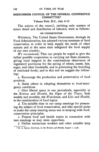 138 IN TIME OF WAR 
MIDSUMMER COUNCIL OF THE GENERAL CONFERENCE 
COMMITTEE* 
Takoma Park, D.C., July 9-15 
The actions of the council, omitting only matters of 
minor detail and distribution of laborers, were as follows: 
ON CONSERVATION 
WHEREAS, The United States Government, through its 
Food Administration, has adopted various measures of food 
conservation in order to help supply the needs of other 
nations and at the same time safeguard the food supply 
of our own country; 
We recommend, That our people be urged to give the 
fullest possible cooperation in carrying out these measures, 
giving loyal support in the conscientious observance of 
regulatory provisions for the saving of wheat, meats, fats, 
sugar, and other foodstuffs, and in preventing the hoarding 
of restricted foods; and to this end we suggest the follow-ing: 
a. Encourage the production and preservation of food 
products. 
b. Assist others in adapting themselves to food-emer-gency 
conditions. 
c. Give liberal space in our periodicals, especially in 
the Review and Herald, the Signs of the Times, both 
weekly and monthly, the Watchman, and Life and Health, 
to the consideration of food topics. 
d. Use suitable time in our camp meetings for present-ing 
the subject of food conservation, and take special pains 
to make the camp meeting menu one in keeping with food-conservation 
principles. 
e. Present food and health topics in connection with 
tent meetings as may seem opportune. 
f. Utilize sanitarium workers and other suitable help 
*W. A. Spicer, Secretary, in the Review and Herald, August r, 1928. 
 