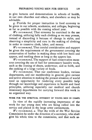 PREPARING YOUNG MEN FOR SERVICE 139 
to give lectures and demonstrations in schools of health, 
in our own churches and others, and elsewhere as may be 
advisable. 
g. Provide for proper instruction in food economy to 
be given in our schools, academies, and colleges, beginning 
as far as possible with the coming school year. 
We recommend, That economy be exercised in the use 
of clothing, utilizing fully such clothing as we may possess, 
instead of discarding it because of change in styles, and 
observing a simplicity and care in the making of clothing 
in order to conserve cloth, labor, and money. 
We recommend, That careful consideration and support 
be given the requirements of the government covering the 
conservation of leather in making shoes with low heels and 
uppers, and resoling shoes as long as the uppers last. 
We recommend, The support of fuel conservation meas-ures 
covering the use of fuel for unnecessary laundry work, 
such as the ironing of sheets, underwear, and so forth, and 
the cooking of a large variety of foods. 
We recommend, That our conference leaders, various 
departments, and our membership in general, give earnest 
and active attention to making the present situation of world 
need an opportunity for rendering every possible help 
through our knowledge and experience in health and food 
principles, utilizing especially our medical and church 
missionary departments for carrying forward this work in 
an organized way. 
WORK FOR THE SPIRITUAL INTEREST OF YOUNG MEN IN CAMPS 
In view of the rapidly increasing importance of the 
work for our young men who are being called into the 
service and placed in the large army cantonments, 
We recommend, a. That the work of the War Service 
Commission be under the direction of a secretary, who shall 
give his whole time to the commission, and that such as- 
 
