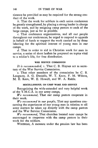 140 IN TIME OF WAR 
sistance be provided as may be required for the strong con-duct 
of the work. 
b. That the work for soldiers in each union conference 
be greatly strengthened, by placing a strong leader in charge 
of the work, and by assigning camp pastors to each of the 
large camps, just as far as possible. 
c. That conference organizations, and all our people 
throughout our conferences, be urged to respond to appeals 
in behalf of funds to support the work carried on by those 
laboring for the spiritual interest of young men in our 
camps. 
d. That in order to aid in Christian work for men in 
service, a series of short leaflets be prepared on topics vital 
to a soldier's life, for free distribution. 
WAR SERVICE COMMISSION 
It is recommended, I. That C. B. Haynes act as secre-tary 
of the War Service Commission. 
2. That other members of the commission be C. S. 
Longacre, A. G. Daniells, W. T. Knox, F. M. Wilcox, 
M. E. Kern, W. E. Howell, and W. A. Ruble. 
MISCELLANEOUS, ON CAMP WORK AND SERVICE 
Recognizing the wide-extended and very helpful work 
of the Y.M.C.A. in our army camps, 
We recommend, That our camp pastors cooperate in 
their work. 
We recommend to our people, That any questions con-cerning 
the experiences of our young men in relation to all 
army matters be taken up directly with the camp pastors 
and the War Service Commission. 
We recommend, That churches located near camps be 
encouraged to cooperate with the camp pastors in their 
work for the soldiers. 
WHEREAS, A measure under the pension law has been 
 