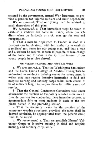 PREPARING YOUNG MEN FOR SERVICE 141 
enacted by the government, termed War Insurance, to pro-vide 
a pension for injured soldiers and their dependents; 
We recommend, That our young men be advised to 
avail themselves of this plan. 
We recommend, a. That immediate steps be taken to 
establish a soldiers' rest home in France, where our sol-diers, 
when on furlough or sick, may go for rest and 
recuperation. 
b. That a man be dispatched to France as soon as a 
passport can be obtained, with full authority to establish 
a soldiers' rest home for our young men, and that a man 
and a woman be secured as soon as possible to take charge 
of the home, and to labor in the spiritual interest of our 
young people in service abroad. 
ON NURSES' TRAINING AND FIRST-AID WORK 
I. We recommend, a. That the Washington Sanitarium 
and the Loma Linda College of Medical Evangelists be 
authorized to conduct a training course for young men, in 
which they may receive intensive instruction in field and 
hospital nursing and sanitary corps work, such course to 
be of sufficient length to prepare them for military medical 
service. 
b. That the General Conference Committee take under 
advisement the erection of temporary wooden structures to 
provide quarters for conducting these intensive courses, to 
accommodate fifty or more students in each of the two 
places named in the preceding section. 
c. That the necessary means for the erection of the 
temporary wooden structures, provided the same shall be 
deemed advisable, be appropriated from the general camp 
fund to be raised. 
2. We recommend, a. That we establish Nurses' Vol-unteer 
Corps of intensive training in field and hospital 
nursing, and sanitary corps work. 
 