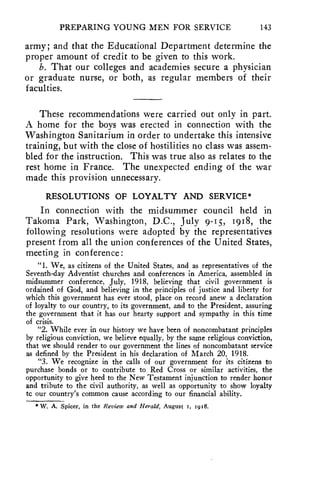 PREPARING YOUNG MEN FOR SERVICE 143 
army; and that the Educational Department determine the 
proper amount of credit to be given to this work. 
b. That our colleges and academies secure a physician 
or graduate nurse, or both, as regular members of their 
faculties. 
These recommendations were carried out only in part. 
A home for the boys was erected in connection with the 
Washington Sanitarium in order to undertake this intensive 
training, but with the close of hostilities no class was assem-bled 
for the instruction. This was true also as relates to the 
rest home in France. The unexpected ending of the war 
made this provision unnecessary. 
RESOLUTIONS OF LOYALTY AND SERVICE* 
In connection with the midsummer council held in 
Takoma Park, Washington, D.C., July 9-Is, 1918, the 
following resolutions were adopted by the representatives 
present from all the union conferences of the United States, 
meeting in conference : 
"1. We, as citizens of the United States, and as representatives of the 
Seventh-day Adventist churches and conferences in America, assembled in 
midsummer conference, July, 1918, believing that civil government is 
ordained of God, and believing in the principles of justice and liberty for 
which this government has ever stood, place on record anew a declaration 
of loyalty to our country, to its government, and to the President, assuring 
the government that it has our hearty support and sympathy in this time 
of crisis. 
"2. While ever in our history we have been of noncombatant principles 
by religious conviction, we believe equally, by the same religious conviction, 
that we should render to our government the lines of noncombatant service 
as defined by the President in his declaration of March 20, 1918. 
"3. We recognize in the calls of our government for its citizens to 
purchase bonds or to contribute to Red Cross or similar activities, the 
opportunity to give heed to the New Testament injunction to render honor 
and tribute to the civil authority, as well as opportunity to show loyalty 
tc our country's common cause according to our financial ability. 
* W. A. Spicer, in the Review and Herald, August I, 1918. 
 