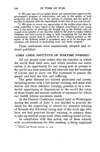 144 IN TIME OF WAR 
"4. We urge upon all our people hearty and conscientious support of the 
government's program of conservation, not only in the matter of food 
production and saving, but in the exercise of economy and the spirit of 
sacrifice in harmony with the requirements of this time of war and scarcity. 
"5. We place on record our appreciation of the evident pains taken by 
camp authorities to have regard to the religious convictions of our young 
men in the matter of observing the seventh day as the Sabbath, and we 
counsel every member of our churches called by the draft to render faithful 
obedience and loyal service in camp or field, recognizing the fact that the 
inconvenience caused those in authority by our religious practice in this 
matter of the Sabbath, makes it incumbent upon us to be the more con-scientious 
and forward in performing work and duties assigned." 
These resolutions were unanimously adopted and or-dered 
published. 
LOMA LINDA INSTITUTE OF WARTIME NURSING* 
All our people must realize that the situation in which 
the world finds itself now, and which involves our entire 
nation, is an opportunity for our young men to present to 
the world in a most practical and concrete way the teachings 
of Christ, and to carry out His command to preach the 
gospel and heal the sick and suffering. 
The great demand for trained physicians and nurses, 
including nurses with a full nurses' training, and those with 
shorter and more intensive training, presents to us a won-derful 
opportunity to demonstrate to the world the value 
of those simple and natural methods of treatment for which 
our health reform movement stands. 
At the General Conference council held in Washington 
during the month of July, it was decided to provide the 
funds for the organizing of schools for intensive training 
of Seventh-day Adventist young men of the draft age, who 
have not had previous nurses' training, to prepare them 
to take up medical corps work when entering actual service. 
In compliance with this action, one of these schools, 
with accommodations for fifty students, is being organized 
* Review and Herald, October 1o, 1918. 
 