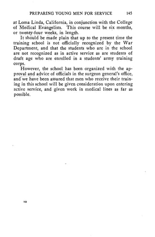 PREPARING YOUNG MEN FOR SERVICE 145 
at Loma Linda, California_, in conjunction with the College 
of Medical Evangelists. This course will be six months, 
or twenty-four weeks, in length. 
It should be made plain that up to the present time the 
training school is not officially recognized by the War 
Department, and that the students who are in the school 
are not recognized as in active service as are students of 
draft age who are enrolled in a students' army training 
corps. 
However, the school has been organized with the ap-proval 
and advice of officials in the surgeon general's office, 
and we have been assured that men who receive their train-ing 
in this school will be given consideration upon entering 
active service, and given work in medical lines as far as 
possible. 
10 
 