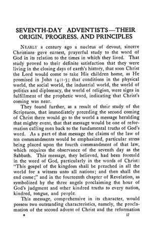 SEVENTH-DAY ADVENTISTS -THEIR 
ORIGIN, PROGRESS, AND PRINCIPLES 
NEARLY a century ago a nucleus of devout; sincere 
ChriStians- gave earnest, prayerful study to the word of 
God in its relation to the times in Whith they lived. That 
study" proved to their definite satisfaction that they were 
living in the closing days of earth's history, that soon Christ 
the Lord would come to take His children home, as He 
promised in John 4:1-3 ; that conditions in the physical 
world, the social world, the industrial world, the world of 
politics and diplomacy, the world of religion, were signs in 
fulfillment of the prophetic word, indicating that Christ's 
coming was near. 
They found further, as a result of their study of the 
Scriptures, that immediately preceding the second coming 
of, Christ there would go to the world a message heralding 
that mighty event, that that message would be one of refor-mation 
calling men back to the fundamental truths of God's 
word. As a part of that message the claims of the law of 
ten commandments would be emphasized, particular stress 
being placed upon, the fourth commandment of that law, 
which requires the observance of the seventh day as the 
Sabbath. This message, they believed, had been foretold 
in the word of God, particularly in the words of Christ: 
"This gospel of the kingdom shall be preached in all the 
world for a witness unto all nations; and then shall the 
end come;' and in the fourteenth chapter of Revelation, as 
symbolized by the three angels proclaiming the hour of 
God's judgment and other kindred truths to every nation, 
kindred, tongue, and people. 
This message, comprehensive in its character, would 
possess two outstanding characteristics, namely, the procla-mation 
of the second advent of Christ and the reformation 
2 17 
 