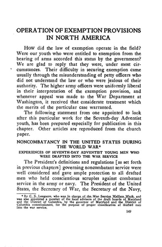OPERATION OF EXEMPTION PROVISIONS 
IN NORTH AMERICA 
How did the law of exemption operate in the field? 
Were our youth who were entitled to exemption from the 
bearing of arms accorded this status by the government? 
We are glad to reply that they were, under most cir-cumstances. 
Their difficulty in securing exemption came 
usually through the misunderstanding of petty officers who 
did not understand the law or who were jealous of their 
authority. The higher army officers were uniformly liberal 
in their interpretation of the exemption provision, and 
whenever appeal was made to the War Department at 
Washington, it received that considerate treatment which 
the merits of the particular case warranted. 
The following statement from one appointed to look 
after this particular work for the Seventh-day Adventist 
youth, has been prepared especially for publication in this 
chapter. Other articles are reproduced from the church 
paper. 
NONCOMBATANCY IN THE UNITED STATES DURING 
THE WORLD WAR* 
EXPERIENCES OF SEVENTH-DAY ADVENTIST YOUNG MEN WHO 
WERE DRAFTED INTO THE WAR SERVICE 
The President's definitions and regulations [as set forth 
in previous chapters] governing noncombatant service were 
well considered and gave ample protection to all drafted 
men who held conscientious scruples against combatant 
service in the army or navy. The President of the United 
States, the Secretary of War, the Secretary of the Navy, 
* By ,,,S.,.Longacre; who-was el a.rg& of .the.War,Service..Welfare-Nork, and 
was also appointed a member of the local advisers of the draft boards of Maryland 
and the District of Columbia, by the governor of Maryland and the District of 
Columbia commissioners, for the purpose of proper classification of drafted men 
into the war service. 
149 
 