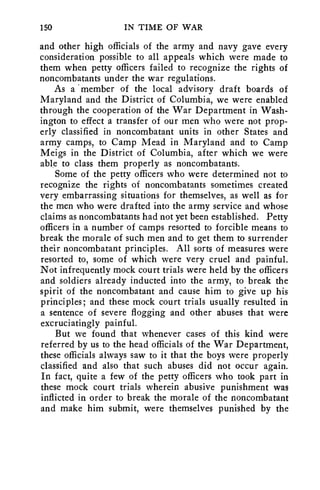 150 IN TIME OF WAR 
and other high officials of the army and navy gave every 
consideration possible to all appeals which were made to 
them when petty officers failed to recognize the rights of 
noncombatants under the war regulations. 
As a •member of the local advisory draft boards of 
Maryland and the District of Columbia, we were enabled 
through the cooperation of the War Department in Wash-ington 
to effect a transfer of our men who were not prop-erly 
classified in noncombatant units in other States and 
army camps, to Camp Mead in Maryland and to Camp 
Meigs in the District of Columbia, after which we were 
able to class them properly as noncombatants. 
Some of the petty officers who were determined not to 
recognize the rights of noncombatants sometimes created 
very embarrassing situations for themselves, as well as for 
the men who were drafted into the army service and whose 
claims as noncombatants had not yet been established. Petty 
officers in a number of camps resorted to forcible means to 
break the morale of such men and to get them to surrender 
their noncombatant principles. All sorts of measures were 
resorted to, some of which were very cruel and painful. 
Not infrequently mock court trials were held by the officers 
and soldiers already inducted into the army, to break the 
spirit of the noncombatant and cause him to give up his 
principles; and these mock court trials usually resulted in 
a sentence of severe flogging and other abuses that were 
excruciatingly painful. 
But we found that whenever cases of this kind were 
referred by us to the head officials of the War Department, 
these officials always saw to it that the boys were properly 
classified and also that such abuses did not occur again. 
In fact, quite a few of the petty officers who took part in 
these mock court trials wherein abusive punishment was 
inflicted in order to break the morale of the noncombatant 
and make him submit, were themselves punished by the 
 