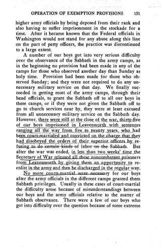 OPERATION OF EXEMPTION PROVISIONS 151 
higher army officials by being deposed from their rank and 
also having to suffer imprisonment in the stockade for a 
time. After it became known that the Federal officials in 
Washington would not stand for any abuse along this line 
on the part of petty officers, the practice was discontinued 
to a large extent. 
A number of our boys got into very serious difficulty 
over the observance of the Sabbath in the army camps, as 
in the beginning no provision had been made in any of the 
camps for those who observed another day than Sunday as 
holy time. Provision had been made for those who ob-served 
Sunday; and they were not required to do any un-necessary 
military service on that day. We finally suc-ceeded 
in getting most of the army camps, through their 
head officials, to grant the Sabbath off to all our boys in 
these camps, or if they were not given the Sabbath off to 
go to church services near by, they were at least excused 
from all unnecessary military service on the Sabbath day. 
However, theiv we reltilj at athecloK of, theyvfir„thirty:five 
of our_boys imprisonedin leayelpyosth with „teAten„cps 
rangin~a11X the way „rvetaiwciitY -Y.Ts,,W119.,„ had 
beg„nsQnttdnartial,ecLatkdsonYisAed,QnAhecbr,ge-thg_Lthey 
had disobeyed theorders ofthdr, wpgrim,,officers-hy_re-tuin. 
g-to-do.neptain-kinds-of -labor -on-the- Sahhath. But 
after the war was ended, in_ less than sv%Tonyyee„W_tnle„Jhe 
SecretarulyVaudeasekall theiec.ocohatant_prikoners 
from Lemn3Ynxtbliy,„giying..thern_an_nap_ortuniPLJ9, re-enlist 
inthe wily and then he, disaarge,c1 
1lo nloresguts,marf al.were—nezessary for our boys 
after the army officials in the different camps granted them 
Sabbath privileges. Usually in these cases of court-martial 
the difficulty arose because of misunderstandings between 
our boys and the army officials relative to the matter of 
Sabbath observance. There were a few of our boys who 
got into difficulty over the question because of some extreme 
 