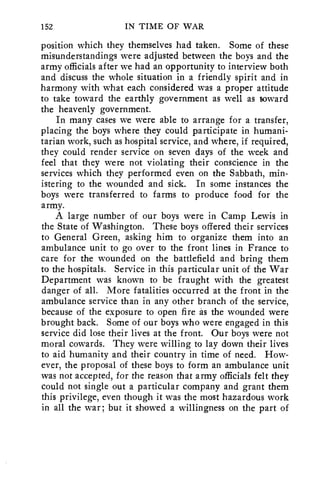 152 IN TIME OF WAR 
position which they themselves had taken. Some of these 
misunderstandings were adjusted between the boys and the 
army officials after we had an opportunity to interview both 
and discuss the whole situation in a friendly spirit and in 
harmony with what each considered was a proper attitude 
to take toward the earthly government as well as toward 
the heavenly government. 
In many cases we were able to arrange for a transfer, 
placing the boys where they could participate in humani-tarian 
work, such as hospital service, and where, if required, 
they could render service on seven days of the week and 
feel that they were not violating their conscience in the 
services which they performed even on the Sabbath, min-istering 
to the wounded and sick. In some instances the 
boys were transferred to farms to produce food for the 
army. 
A large number of our boys were in Camp Lewis in 
the State of Washington. These boys offered their services 
to General Green, asking him to organize them into an 
ambulance unit to go over to the front lines in France to 
care for the wounded on the battlefield and bring them 
to the hospitals. Service in this particular unit of the War 
Department was known to be fraught with the greatest 
danger of all. More fatalities occurred at the front in the 
ambulance service than in any other branch of the service, 
because of the exposure to open fire as the wounded were 
brought back. Some of our boys who were engaged in this 
service did lose their lives at the front. Our boys were not 
moral cowards. They were willing to lay down their lives 
to aid humanity and their country in time of need. How-ever, 
the proposal of these boys to form an ambulance unit 
was not accepted, for the reason that army officials felt they 
could not single out a particular company and grant them 
this privilege, even though it was the most hazardous work 
in all the war; but it showed a willingness on the part of 
 