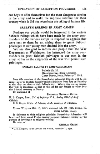OPERATION OF EXEMPTION PROVISIONS 153, 
our boys to offer themselves for the most dangerous service 
in the army and to make the supreme sacrifice for their 
country when it did not necessitate the taking of human life. 
SABBATH RULINGS IN ARMY CAMPS* 
Perhaps our people would be interested in the various 
Sabbath rulings which have been made by the army com-manders 
of the various camps in response to appeals that 
were sent to them by us, asking them to grant Sabbath 
privileges to our young men drafted into the army. 
We are also glad to inform our people that the War 
Department at Washington has instructed the army com-manders 
to grant Sabbath privileges to our men in the 
army, so far as the exigencies of the war will permit such 
privileges. 
SABBATH RULINGS BY CAMP COMMANDERS 
Bulletin No. 32. 
HEADQUARTERS 88TH DIVISION, 
CAMP DODGE, IowA, February 7, 1918. 
Bona fide members of the Seventh-day Adventist Church will be ex-cused 
(as far as military necessity makes advisable) from duty on Saturday 
so that they can observe their Sabbath day. Where they are so excused 
they will be considered as first on the list for any fatigue or other duty 
that is found necessary on Sunday. 
By command of 
BRIGADIER GENERAL GETTY. 
H. L. Cooper, Lieut. Col. of Infantry N.A., Acting Chief of Staff. 
Official: 
E. S. Hayes, Major of Infantry N.A., Division of Adjutant. 
Memo. 97, given Oct. 17, 1917; amended Feb. 10, 1918, Memo. 40. 
CAMP LEWIS, WASH. 
In deference to their religious principles, Seventh-day Adventists will 
be excused from sunset Friday evening to sunset Saturday evening for the 
purpose of devoting it to religious worship. 
GENERAL GREEN. 
By order of 
* C. S. Longacre, in the Review and Herald, November 14, 1918. 
 