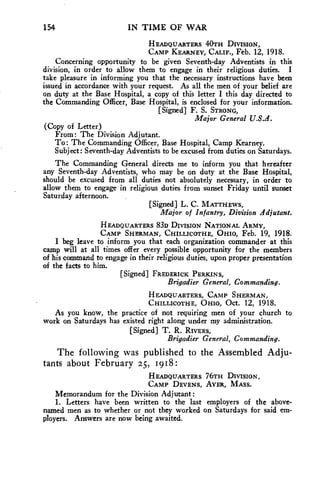 154 IN TIME OF WAR 
HEADQUARTERS 40TH DIVISION, 
CAMP KEARNEY, CALIF., Feb. 12, 1918. 
Concerning opportunity to be given Seventh-day Adventists in this 
division, in order to allow them to engage in their religious duties. I 
take pleasure in informing you that the necessary instructions have been 
issued in accordance with your request. As all the men of your belief are 
on duty at the Base Hospital, a copy of this letter I this day directed to 
the Commanding Officer, Base Hospital, is enclosed for your information. 
[Signed] F. S. STRONG, 
Major General U.S.A. 
(Copy of Letter) 
From: The Division Adjutant. 
To: The Commanding Officer, Base Hospital, Camp Kearney. 
Subject: Seventh-day Adventists to be excused from duties on Saturdays. 
The Commanding General directs me to inform you that hereafter 
any Seventh-day Adventists, who may be on duty at the Base Hospital, 
should be excused from all duties not absolutely necessary, in order to 
allow them to engage in religious duties from sunset Friday until sunset 
Saturday afternoon. 
[Signed] L. C. MATTHEWS, 
Major of Infantry, Division Adjutant. 
HEADQUARTERS 83D DIVISION NATIONAL ARMY, 
CAMP SHERMAN, CHILLICOTHE, OHIO, Feb. 19, 1918. 
I beg leave to inform you that each organization commander at this 
camp will at all times offer every possible opportunity for the members 
of his command to engage in their religious duties, upon proper presentation 
of the facts to him. 
[Signed] FREDERICK PERKINS, 
Brigadier General, Commanding. 
HEADQUARTERS, CAMP SHERMAN, 
CHILLICOTHE, OHIO, Oct. 12, 1918. 
As you know, the practice of not requiring men of your church to 
work on Saturdays has existed right along under my administration. 
[Signed] T. R. RIVERS, 
Brigadier General, Commanding. 
The following was published to the Assembled Adju-tants 
about February 25, 1918: 
HEADQUARTERS 76TH DIVISION, 
CAMP DEVENS, AYER, MASS. 
Memorandum for the Division Adjutant: 
1. Letters have been written to the last employers of the above-named 
men as to whether or not they worked on Saturdays for said em-ployers. 
Answers are now being awaited. 
 