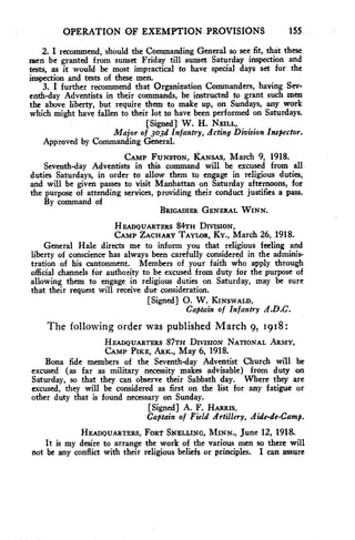 OPERATION OF EXEMPTION PROVISIONS 155 
2. I recommend, should the Commanding General so see fit, that these 
men be granted from sunset Friday till sunset Saturday inspection and 
tests, as it would be most impractical to have special days set for the 
inspection and tests of these men. 
3. I further recommend that Organization Commanders, having Sev-enth- 
day Adventists in their commands, be instructed to grant such men 
the above liberty, but require them to make up, on Sundays, any work 
which might have fallen to their lot to have been performed on Saturdays. 
[Signed] W. H. NEILL, 
Major of 3o3d Infantry, Acting Division Inspector. 
Approved by Commanding General. 
CAMP FUNSTON, KANSAS, March 9, 1918. 
Seventh-day Adventists in this command will be excused from all. 
duties Saturdays, in order to allow them to engage in religious duties, 
and will be given passes to visit Manhattan on Saturday afternoons, for 
the purpose of attending services, providing their conduct justifies a pass. 
By command of 
BRIGADIER GENERAL WINN. 
HEADQUARTERS 84TH DIVISION, 
CAMP ZACHARY TAYLOR, KY., March 26, 1918. 
General Hale directs me to inform you that religious feeling and 
liberty of conscience has always been carefully considered in the adminis-tration 
of his cantonment. Members of your faith who apply through 
official channels for authority to be excused from duty for the purpose of 
allowing them to engage in religious duties on Saturday, may be sure 
that their request will receive due consideration. 
[Signed] 0. W. KINSWALD, 
Captain of Infantry 
The following order was published March 9, 1918: 
HEADQUARTERS 87TH DIVISION NATIONAL ARMY, 
CAMP PIKE, ARK., May 6, 1918. 
Bona fide members of the Seventh-day Adventist Church will be 
excused (as far as military necessity makes advisable) from duty on 
Saturday, so that they can observe their Sabbath day. Where they are 
excused, they will be considered as first on the list for any fatigue or 
other duty that is found necessary on Sunday. 
[Signed] A. F. HARRIS, 
Captain of Field Artillery, Aide-de-Camp. 
HEADQUARTERS, FORT SNELLING, MINN., June 12, 1918. 
It is my desire to arrange the work of the various men so there will 
not be any conflict with their religious beliefs or principles. I can assure 
 