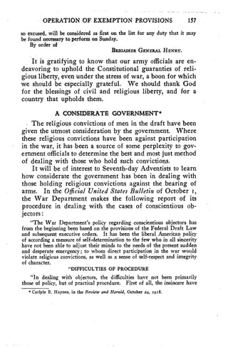 OPERATION OF EXEMPTION PROVISIONS 157 
so excused, will be considered as first on the list for any duty that it may 
be found necessary to perform on Sunday. 
By order of 
BRIGADIER GENERAL HENRY. 
It is gratifying to know that our army officials are en-deavoring 
to uphold the Constitutional guaranties of reli-gious 
liberty, even under the stress of war, a boon for which 
we should be especially grateful. We should thank God 
for the blessings of civil and religious liberty, and for a 
country that upholds them. 
A CONSIDERATE GOVERNMENT* 
The religious convictions of men in the draft have been 
given the utmost consideration by the government. Where 
these religious convictions have been against participation 
in the war, it has been a source of some perplexity to gov-ernment 
officials to determine the best and most just method 
of dealing with those who hold such convictions. 
It will be of interest to Seventh-day Adventists to learn 
how considerate the government has been in dealing with 
those holding religious convictions against the bearing of 
arms. In the Official United States Bulletin of October 1, 
the War Department makes the following report of its 
procedure in dealing with the cases of conscientious ob-jectors 
: 
"The War Department's policy regarding conscientious objectors has 
from the beginning been based on the provisions of the Federal Draft Law 
and subsequent executive orders. It has been the liberal American policy 
of according a measure of self-determination to the few who in all sincerity 
have not been able to adjust their minds to the needs of the present sudden 
and desperate emergency; to whom direct participation in the war would 
violate religious convictions, as well as a sense of self-respect and integrity 
of character. 
"DIFFICULTIES OF PROCEDURE 
"In dealing with objectors, the difficulties have not been primarily 
those of policy, but of practical procedure. First of all, the insincere have 
* Carlyle B. Haynes, in the Review and Herald, October 24, 1918. 
 