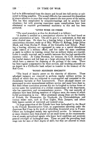 158 . IN TIME OF WAR 
had to be differentiated from the sincere and forced into full service or sub-jected 
to fitting penalties. The second difficulty has concerned the disposition 
of sincere objectors in ways that would conserve the man power of the nation. 
This has been complicated by misunderstandings and by peculiar local 
situations; but with growing experience many complications have been 
eliminated as requisite governmental machinery to this end has been 
perfected. 
"GIVEN WORK ON FARMS 
"The usual procedure as thus far developed is as follows: 
"A draftee is certified as a conscientious objector by his local board on 
proper presentation of facts. On call he goes to a cantonment, as does any 
other drafted man. He there has a hearing before a board of inquiry on 
conscientious objectors, made up of Maj. Walter G. Kellogg, Judge Julian 
Mack, and Dean Harlan F. Stone, of the Columbia Law School. Pend-ing 
a hearing, objectors are segregated in camp as a special detachment 
under control of a military officer, and live under the same conditions 
as apply to soldiers in training, except that no military duties are exacted. 
Labor is usually required, and in notable instances this has had considerable 
monetary value. At Camp Sherman, for instance, the C.O. detachment 
has hauled manure and fed hogs on a large adjoining farm, the owners of 
which have a contract for disposing of the garbage of the camp. There 
has been regular compensation for these services, and resulting proceeds are 
on deposit in a Chillicothe bank subject to transfer to the treasury of the 
Red Cross. 
"BOARD ADJUDGES SINCERITY 
"The board of inquiry passes on the sincerity of objectors. Those 
adjudged insincere are required to perform regular military service, in 
default of which they are subjected to court-martial and remanded to the 
disciplinary barracks at Fort Leavenworth. Those adjudged sincere are 
encouraged to enter noncombatant military service, and many have done so. 
But those whose convictions prevent this are furloughed to various forms of 
service under the jurisdiction of a civilian commissioner of the department, 
who has supervisory and recommendatory powers. The vast majority of 
objectors have been lifelong members of religious sects, the tenets of which 
forbid participation in war. Most prominent among these are the Society 
of Friends, the Mennonites, the Dunkards, the Christadelphians, and 
various minor sects, such as True Lights, Holy Jumpers, and others 
little known outside of restricted and isolated areas. 
"A large proportion of the Friends have been furloughed by the Board 
to the Friends' Reconstruction Unit, an organization operating under the 
American Red Cross in the work of rebuilding devastated areas in France. 
Others are furloughed mainly into agricultural service. In instances one 
or more objectors have been placed out on small farms on the recommenda-tion 
of county agricultural agents, who know local conditions and maintain 
general oversight of furloughed men. These are paid the prevailing local 
wage rate for men of their degree of skill; but they are allowed to retain 
 