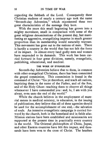 18 IN TIME OF WAR 
regarding the Sabbath of the Lord. Consequently these 
Christian students of nearly a century ago took the name 
"Seventh-day Adventists," which represented these two 
great characteristics of the message they bore. 
With the years this small beginning has grown into a 
mighty movement, small in comparison with some of the 
great religious denominations of the present day, but mani-festing 
an aggressive, evangelizing impetus in much greater 
proportion than its membership would naturally warrant. 
This movement has gone out to the nations of men. There 
is hardly a country in the world that has not felt the force 
of its impact. In almost every land godly men and women 
have responded to its demands. This work has been car-ried 
forward in four great divisions, namely, evangelistic, 
publishing, educational, and medical. 
THE WORK OF EVANGELISM 
Seventh-day Adventists believe that to them, in common 
with other evangelical Christians, there has been committed 
the gospel commission. This commission is found in the 
command of Christ: "Go ye therefore, and teach all nations, 
baptizing them in the name of the Father, and of the Son, 
and of the Holy Ghost: teaching them to observe all things 
whatsoever I have commanded you : and, lo, I am with you 
alway, even unto the end of the world." 
While the church believes in the employment of mate-rial 
means in medical ministry, in education, in the issuing 
of publications, they believe that all of these agencies should 
be used for the accomplishment of one end,—the salvation 
of souls. An intensive evangelistic campaign is carried for-ward 
by the church, both in the homeland and in fields afar. 
Mission stations have been established and missionaries are 
supported at the present time in practically every country 
in the world. The Oriental philosophies of China, Japan, 
and other Eastern countries have felt this impact, and thou-sands 
have been won to the cross of Christ. The heathen 
 