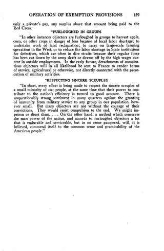 OPERATION OF EXEMPTION PROVISIONS 159 
only a private's pay, any surplus above that amount being paid to the 
Red Cross. 
"FURLOUGHED IN GROUPS 
"In other instances objectors are furloughed in groups to harvest apple, 
corn, or other crops in danger of loss because of local labor shortage; to 
undertake work of land reclamation; to carry on large-scale farming 
operations in the West, or to reduce the labor shortage in State institutions 
for defectives, which are often in dire straits because their regular force 
has been cut down by the army draft or drawn off by the high wages cur-rent 
in outside employments. In the early future, detachments of conscien-tious 
objectors will in all likelihood be sent to France to render forms 
of service, agricultural or otherwise, not directly connected with the prose-cution 
of military activities. 
"RESPECTING SINCERE SCRUPLES 
"In short, every effort is being made to respect the sincere scruples of 
a small minority of our people, at the same time that their power to con-tribute 
to the nation's efficiency is turned to good account. There is 
unquestionably strong sentiment in many quarters against the granting 
of immunity from military service to any group in our population, how-ever 
small. But many objectors are not without the courage of their 
convictions. They would resist compulsion to the end. We might im-prison 
or shoot them. . . . On the other hand, a method which conserves 
the man power of the nation, and accords to furloughed objectors a lot 
that is endurable and serviceable, but in no sense pampered, will, it is 
believed, commend itself to the common sense and practicability of the 
American people." 
 