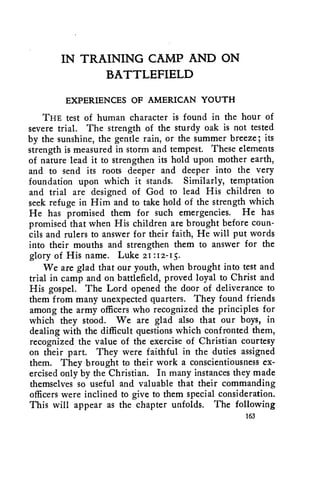 IN TRAINING CAMP AND ON 
BATTLEFIELD 
EXPERIENCES OF AMERICAN YOUTH 
THE test of human character is found in the hour of 
severe trial. The strength of the sturdy oak is not tested 
by the sunshine, the gentle rain, or the summer breeze; its 
strength is measured in storm and tempest. These elements 
of nature lead it to strengthen its hold upon mother earth, 
and to send its roots deeper and deeper into the very 
foundation upon which it stands. Similarly, temptation 
and trial are designed of God to lead His children to 
seek refuge in Him and to take hold of the strength which 
He has promised them for such emergencies. He has 
promised that when His children are brought before coun-cils 
and rulers to answer for their faith, He will put words 
into their mouths and strengthen them to answer for the 
glory of His name. Luke 21 :12-15. 
We are glad that our youth, when brought into test and 
trial in camp and on battlefield, proved loyal to Christ and 
His gospel. The Lord opened the door of deliverance to 
them from many unexpected quarters. They found friends 
among the army officers who recognized the principles for 
which they stood. We are glad also that our boys, in 
dealing with the difficult questions which confronted them, 
recognized the value of the exercise of Christian courtesy 
on their part. They were faithful in the duties assigned 
them. They brought to their work a conscientiousness ex-ercised 
only by the Christian. In many instances they made 
themselves so useful and valuable that their commanding 
officers were inclined to give to them special consideration. 
This will appear as the chapter unfolds. The following 
163 
 