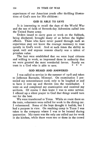 164 IN TIME OF WAR 
experiences of our American youth offer thrilling illuatra-tions 
of God's care for His children : 
GOD IS ABLE TO SAVE 
It is interesting to recall the days of the World War 
and the test of faith of Seventh-day Adventists called into 
the United States army. 
Orders issued to carry guns or work on the Sabbath, 
being disobeyed, brought many of us before the higher 
officers. Those who have never passed through such an 
experience may not know the courage necessary to trust 
quietly in God's word. And at such times the, ability to 
speak well and express reasons clearly was a talent of 
priceless value. 
The fact once established that we were loyal citizens 
and willing to work, so impressed those in authority that 
we were granted the most wonderful favors. Surely we 
trust in a God who is able to save. * * * 
GOD HEARD AND ANSWERED 
I was called to service in the summer of 1918 and taken 
to Jefferson Barracks, Missouri. On examination I pre-sented 
my noncombatant card, only to be laughed at and 
to have it torn up and thrown into the wastebasket. I 
went on and completed my examination and received my 
uniform. Of course I then knew I was to enter service. 
I offered up a silent prayer to God that things would turn 
out for the best. 
We were transferred to Texas. While en route there on 
the train, volunteers were called for work in the dining car. 
I volunteered. Some of the boys thought it foolish, but I 
had a purpose in view. On reaching camp in Texas I was 
taken to the company where I was to be located during 
quarantine. My name was the only one called out for work 
in the kitchen, while there were two or three in the crowd 
 
