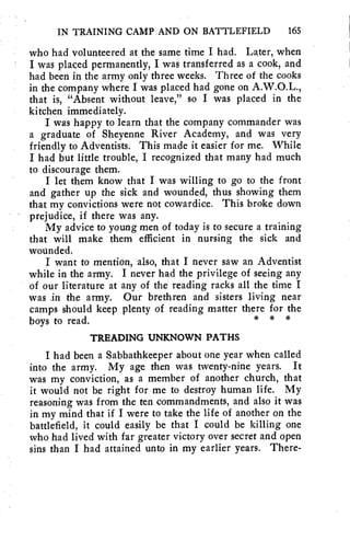 IN TRAINING CAMP AND ON BATTLEFIELD 165 
who had volunteered at the same time I had. Later, when 
I was placed permanently, I was transferred as a cook, and 
had been in the army only three weeks. Three of the cooks 
in the company where I was placed had gone on A.W.O.L., 
that is, "Absent without leave," so I was placed in the 
kitchen immediately. 
I was happy to learn that the company commander was 
a graduate of Sheyenne River Academy, and was very 
friendly to Adventists. This made it easier for me. While 
I had but little trouble, I recognized that many had much 
to discourage them. 
I let them know that I was willing to go to the front 
and gather up the sick and wounded, thus showing them 
that my convictions were not cowardice. This broke down 
prejudice, if there was any. 
My advice to young men of today is to secure a training 
that will make them efficient in nursing the sick and 
wounded. 
I want to mention, also, that I never saw an Adventist 
while in the army. I never had the privilege of seeing any 
of our literature at any of the reading racks all the time I 
was in the army. Our brethren and sisters living near 
camps should keep plenty of reading matter there for the 
boys to read. * * * 
TREADING UNKNOWN PATHS 
I had been a Sabbathkeeper about one year when called 
into the army. My age then was twenty-nine years. It 
was my conviction, as a member of another church, that 
it would not be right for me to destroy human life. My 
reasoning was from the ten commandments, and also it was 
in my mind that if I were to take the life of another on the 
battlefield, it could easily be that I could be killing one 
who had lived with far greater victory over secret and open 
sins than I had attained unto in my earlier years. There- 
 