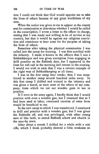 166 IN TIME OF WAR 
fore I could not think that God would appoint me to take 
the lives, of others because of any great worthiness of my 
own. 
When the notice was given to me to appear at the county 
seat for examination to determine whether I would be called 
in the conscription, I wrote a letter to the officer in charge, 
stating that I was ready and willing to be of service to my 
country, but that it would be against my religious convic-tion 
and conscience to bear arms for the purpose of taking 
the lives of others. 
Sometime after taking the physical examination I was 
called into the camp for training. I was first enrolled with 
the infantry. I made it known to the officers that I was a 
Sabbathkeeper and was given exemption from engaging in 
drill practice on the Sabbath days, but I appeared in the 
lines for roll call in the morning and retreat in the evening. 
I would not wish to state that I was a correct example of 
the right way of Sabbathkeeping at all times. 
I was in the first camp four weeks; then I was trans-ferred 
to another camp several hundred miles away. In 
this first camp I drilled. and trained in the infantry and 
was given a board, as were most of the others of my com-pany, 
from which we cut out wooden guns to use in 
practice. 
If I were in the army again, I hardly think that I would 
practice with even a wooden gun, but I reasoned that as I 
had been used to labor, continued exercise of some form 
would be beneficial to me. 
In the new camp to which I was transferred, I continued 
to drill and practice with a wooden gun, but I was given 
the Sabbaths off, and was privileged, with other young 
men of like faith, to attend Sabbath school and church in 
the near-by town. 
After about a month I drilled for a while with a real 
rifle, which I think probably showed a little weakness on 
 