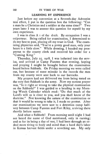 168 IN TIME OF WAR 
LEARNING BY EXPERIENCE 
Just before my conversion at a Seventh-day Adventist 
tent effort, I put in the question box the following: "Can 
a man be a Christian and a soldier at the same time?" Two 
years later I was to answer this question for myself by my 
own experience. 
I was in class A 1 of the draft. By occupation I was a 
colporteur. Being called for examination, I determined to 
do my best to pass, placing all my trust in God. The exam-ining 
physician said, "You're a pretty good man, only your 
heart is a little slow." While dressing, I handed my pros-pectus 
to the county clerk and received his order for a 
"Coming King." 
Thursday, July 25, 1918, I was inducted into the serv-ice, 
and arrived at Camp Funsten that evening, hoping 
and praying I might be brought before the examination 
board before Sabbath. On Friday morning we were called 
out, but because of some mistake in the records the men 
from my county were sent back to our barracks. 
My prayers had not delivered me from being tested on 
the very first Sabbath in the army. Now my earnest prayer 
was, "Is it right or wrong to take the physical examination 
on the Sabbath?" I was guided to a heading in my Morn-ing 
Watch Calendar which read: "Do that much of the 
Lord's will as is clear to you, and you shall know of the 
doctrine." Not knowing the nature of the examination or 
that it would be wrong to take it, I made no protest. After 
our examinations we were sent to a detention camp half-way 
between Camp Funsten and Fort Riley, arriving there 
shortly before sunset. 
And what a Sabbath! From morning until night I had 
not heard the name of God mentioned, only in cursing; 
and as for its being a day of rest, I had been through an or-deal 
more tiring to body and mind than a hard day's labor 
in Kansas harvest fields under a scorching sun. My only 
 
