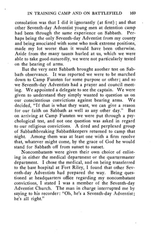 IN TRAINING CAMP AND ON BATTLEFIELD 169 
consolation was that I did it ignorantly (at first) ; and that 
other Seventh-day Adventist young men at detention camp 
had been through the same experience on Sabbath. Per-haps 
being the only Seventh-day Adventist from my county 
and being associated with some who took extreme positions, 
made my lot worse than it would have been otherwise. 
Aside from the many taunts hurled at us, which we were 
able to take good-naturedly, we were not particularly tested 
on the bearing of arms. 
But the very next Sabbath brought another test on Sab-bath 
observance. It was reported we were to be marched 
down to Camp Funsten for some purpose or other; and so 
we Seventh-day Adventists had a prayer and council meet-ing. 
We appointed a delegate to see the captain. We were 
given to understand they simply wanted to question us on 
our conscientious convictions against bearing arms. We 
decided, "If that is what they want, we can give a reason 
for our faith on Sabbath as well as any other day." But 
on arriving at Camp Funsten we were put through a psy-chological 
test, and not one question was asked in regard 
to our religious convictions. A tired and perplexed group 
of Sabbathbreaking Sabbathkeepers returned to camp that 
night. Among them was at least one with a firm resolve 
that, whatever might come, by the grace of God he would 
stand for Sabbath off from sunset to sunset. 
Noncombatants were given their own choice of enlist-ing 
in either the medical department or the quartermaster 
department. I chose the medical, and on being transferred 
to the base hospital at Fort Riley, I found that other Sev-enth- 
day Adventists had prepared the way. Being ques-tioned 
at headquarters office regarding my noncombatant 
convictions, I stated I was a member of the Seventh-day 
Adventist Church. The man in charge interrupted me by 
saying to his recorder: "Oh, he's a Seventh-day Adventist; 
he's all right." 
 