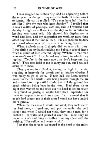 170 IN TIME OF WAR 
I was assigned to Section "S," and on appearing before 
the sergeant in charge, I requested Sabbath off from sunset 
to sunset. He curtly replied: "You may have half the day 
off, like I give my men who keep Sunday." I replied that 
it was a matter of principle, with me, and if I worked half 
the day I might as well work all the day, so far as Sabbath-keeping 
was concerned. He showed his displeasure in 
word and look, and my suggestion for working extra time 
other days was at the time refused. He assigned me to duty 
in a ward where venereal patients were being treated. 
When Sabbath came, I simply did not report for duty. 
I was sitting on my bunk studying my Sabbath school lesson 
when a group of men entered, saying, "Where is that man 
who won't work?" I explained my reason, to which they 
replied, "You're in the army now; we don't keep any day 
here." They took hold of me to carry me out, but I walked 
along with them. 
They put me in a blanket, tossing me high in the air, 
stopping at intervals for breath and to inquire whether I 
was ready to go to work. Never had the Lord seemed 
nearer to me than while I was being tossed through the air 
and allowed to drop until I could just feel the ground be-neath 
without being hurt in the least. Had these six or 
eight men wanted to and tried ever so hard to let me touch 
the ground so gently, it would have been impossible for 
them to cooperate to such an extent, for it seemed that if 
angels had caught me in their arms I could not have landed 
more gently. 
When the men saw I would not yield, they took me to 
the bathroom, stripped me, and put me under the cold 
spray; and when I would not yield, they sent a man for a 
bucket of ice water and poured it over me. Next they set 
me on a bench and hung a cardboard on my chest with the 
writing, "I'm yellow and won't work." 
Just then the sergeant appeared at the head of the stairs, 
 