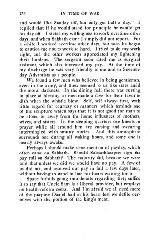 172 IN TIME OF WAR 
and would like Sunday off, but only get half a day." I 
replied that if he would stand for principle he would get 
his day off. I stated my willingness to work overtime other 
days, and when Sabbath came I simply did not report. For 
a while I worked overtime other days, but soon he began 
to caution me not to work so hard. I tried to do my work 
right, and the other workers appreciated my lightening 
their burdens. The sergeant soon rated me as surgical 
assistant, which also increased my pay. At the time of 
my discharge he was very friendly to me and to Seventh-day 
Adventists as a people. 
We found a few men who believed in being gentlemen, 
even in the army, and these seemed to us like stars amid 
the moral darkness. In the dining hall there was cursing 
in place of blessing, as men made a dive for their favorite 
dish when the whistle blew. Self, self always first, with 
little regard for courtesy or manners, which reminds one 
of the scripture which says that it is not good for man to 
be alone, or away from the home influences of mothers, 
wives, and sisters. In the sleeping quarters one kneels in 
prayer while all around him are cursing and swearing 
intermingled with smutty stories. And this atmosphere 
surrounds one during all waking hours, and some one is 
nearly always awake. 
Perhaps I should make some mention of payday, which 
often came on Sabbath. Should Sabbathkeepers sign the 
pay roll on Sabbath? The majority did, because we were 
told that unless we did we would have no pay. A few of 
us did not, and received our pay in full a few days later, 
without having to stand in line for hours waiting for it. 
Space forbids going into details regarding diet; suffice 
it to say that Uncle Sam is a liberal provider, but employs 
no health-reform cooks. And I'm afraid we all need more 
of the purpose Daniel had in his heart lest we defile our-selves 
with the portion of the king's meat. 
 