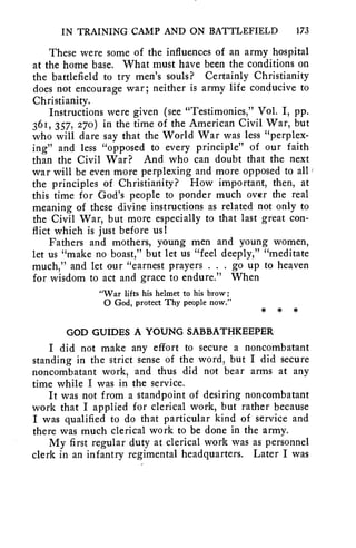IN TRAINING CAMP AND ON BATTLEFIELD 173 
These were some of the influences of an army hospital 
at the home base. What must have been the conditions on 
the battlefield to try men's souls? Certainly Christianity 
does not encourage war; neither is army life conducive to 
Christianity. 
Instructions were given (see "Testimonies," Vol. I, pp. 
361, 357, 270) in the time of the American Civil War, but 
who will dare say that the World War was less "perplex-ing" 
and less "opposed to every principle" of our faith 
than the Civil War? And who can doubt that the next 
war will be even more perplexing and more opposed to all 
the principles of Christianity? How important, then, at 
this time for God's people to ponder much over the real 
meaning of these divine instructions as related not only to 
the Civil War, but more especially to that last great con-flict 
which is just before us! 
Fathers and mothers, young men and young women, 
let us "make no boast," but let us "feel deeply," "meditate 
much," and let our "earnest prayers . . . go up to heaven 
for wisdom to act and grace to endure." When 
"War lifts his helmet to his brow; 
0 God, protect Thy people now." 
GOD GUIDES A YOUNG SABBATHKEEPER 
I did not make any effort to secure a noncombatant 
standing in the strict sense of the word, but I did secure 
noncombatant work, and thus did not bear arms at any 
time while I was in the service. 
It was not from a standpoint of desiring noncombatant 
work that I applied for clerical work, but rather because 
I was qualified to do that particular kind of service and 
there was much clerical work to be done in the army. 
My first regular duty at clerical work was as personnel 
clerk in an infantry regimental headquarters. Later I was 
 