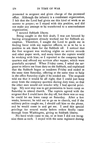 174 IN TIME OF WAR 
promoted to sergeant and given charge of the personnel 
office. Although the infantry is a combatant organization, 
I felt that the Lord had given me this kind of work as an 
answer to prayer; so I stayed with this position, and did 
not make any attempt to be transferred to a noncombatant 
organization. 
I secured Sabbath liberty. 
Being caught in the first draft, I was not favored by 
having arrangements already worked out for Sabbath ex-emption. 
Therefore, I sought the Lord to guide me in 
finding favor with my superior officers, so as to be in a 
position to ask them for the Sabbath off. I noticed that 
the first sergeant was working nights on service records 
and other paper work, and many times the captain would 
be working with him; so I reported to the company head-quarters 
and offered my services after supper, which were 
gratefully accepted. When Friday came, I asked the ser-geant 
to relieve me from duty on the Sabbath, and explained 
that the Sabbath began at sundown Friday and ended at 
the same time Saturday, offering at the same time to help 
in the office Saturday night if he needed me. The sergeant 
told me that it would be all right, that I could just keep 
away from the company quarters during duty time, so that 
the other men would not wonder why I had special privi-lege. 
My next step was to get permission to leave camp on 
Saturday to attend church. The captain agreed with the 
sergeant that I could have the day off, but there was no way 
he could let me leave camp on Saturday. After a few 
weeks, however, he told me to go on to church, and if the 
military police caught me, I should call him on the phone, 
and he would come in and get me. I used this special 
privilege for several weeks before orders finally came 
through from Washington, giving us Sabbath liberty. 
No hard trials came to me, or at least I did not recog-nize 
them as such. I stayed with the same regiment during 
 