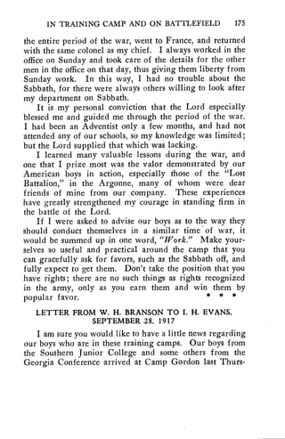 IN TRAINING CAMP AND ON BATTLEFIELD 175 
the entire period of the war, went to France, and returned 
with the same colonel as my chief. I always worked in the 
office on Sunday and took care of the details for the other 
men in the office on that day, thus giving them liberty from 
Sunday work. In this way, I had no trouble about the 
Sabbath, for there were always others willing to look after 
my department on Sabbath. 
It is my personal conviction that the Lord especially 
blessed me and guided me through the period of the war. 
I had been an Adventist only a few months, and had not 
attended any of our schools, so my knowledge was limited; 
but the Lord supplied that which was lacking. 
I learned many valuable lessons during the war, and 
one that I prize most was the valor demonstrated by our 
American boys in action, especially those of the "Lost 
Battalion," in the Argonne, many of whom were dear 
friends of mine from our company. These experiences 
have greatly strengthened my courage in standing firm in 
the battle of the Lord. 
If I were asked to advise our boys as to the way they 
should conduct themselves in a similar time of war, it 
would be summed up in one word, "Work." Make your-selves 
so useful and practical around the camp that you 
can gracefully ask for favors, such as the Sabbath off, and 
fully expect to get them. Don't take the position that you 
have rights; there are no such things as rights recognized 
in the army, only as you earn them and win them by 
popular favor. * * * 
LETTER FROM W. H. BRANSON TO I. H. EVANS, 
SEPTEMBER 2 8, 1917 
I am sure you would like to have a little news regarding 
our boys who are in these training camps. Our boys from 
the Southern Junior College and some others from the 
Georgia Conference arrived at Camp Gordon last Thurs- 
 