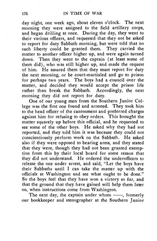176 IN TIME OF WAR 
day night, one week ago, about eleven o'clock. The next 
morning they were assigned to the field artillery corps, 
and began drilling at once. During the day, they went to 
their various officers, and requested that they not be asked 
to report for duty Sabbath morning, but were told that no 
such liberty could be granted them. They carried the 
matter to another officer higher up, and were again turned 
down. Then they went to the captain (at least some of 
them did), who was still higher up, and made the request 
of him. He assured them that they must report for duty 
the next morning, or be court-martialed and go to prison 
for perhaps two years. The boys had a council over the 
matter, and decided they would accept the prison life 
rather than break the Sabbath. Accordingly, the next 
morning they did not report for duty. 
One of our young men from the Southern Junior Col-lege 
was the first one found and arrested. They took him 
to the head officer of the cantonment and preferred charges 
against him for refusing to obey orders. This brought the 
matter squarely up before this official, and he requested to 
see some of the other boys. He asked why they had not 
reported, and they told him it was because they could not 
conscientiously perform work on the Sabbath. He asked 
also if they were opposed to bearing arms, and they stated 
that they were, though they had not been granted exemp-tion 
from this by their local board for some reason that 
they did not understand. He ordered the underofficers to 
release the one under arrest, and said, "Let the boys have 
their Sabbaths until I can take the matter up with the 
officials at Washington and see what ought to be done." 
So the boys feel that they have won a victory so far, and 
that the ground that they have gained will help them later 
on, when instructions come from Washington. 
The next day, the captain under whom —, formerly 
our bookkeeper and stenographer at the Southern Junior 
 