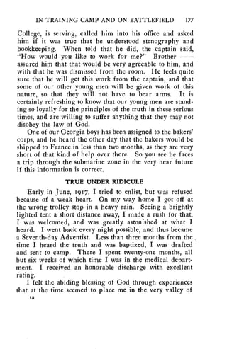 IN TRAINING CAMP AND ON BATTLEFIELD 177 
College, is serving, called him into his office and asked 
him if it was true that he understood stenography and 
bookkeeping. When told that he did, the captain said, 
"How would you like to work for me?" Brother 
assured him that that would be very agreeable to him, and 
with that he was dismissed from the room. He feels quite 
sure that he will get this work from the captain, and that 
some of our other young men will be given work of this 
nature, so that they will not have to bear arms. It is 
certainly refreshing to know that our young men are stand-ing 
so loyally for the principles of the truth in these serious 
times, and are willing to suffer anything that they may not 
disobey the law of God. 
One of our Georgia boys has been assigned to the bakers' 
corps, and he heard the other day that the bakers would be 
shipped to France in less than two months, as they are very 
short of that kind of help over there. So you see he faces 
a trip through the submarine zone in the very near future 
if this information is correct. 
TRUE UNDER RIDICULE 
Early in June, 1917, I tried to enlist, but was refused 
because of a weak heart. On my way home I got off at 
the wrong trolley stop in a heavy rain. Seeing a brightly 
lighted tent a short distance away, I made a rush for that. 
I was welcomed, and was greatly astonished at what I 
heard. I went back every night possible, and thus became 
a Seventh-day Adventist. Less than three months from the 
time I heard the truth and was baptized, I was drafted 
and sent to camp. There I spent twenty-one months, all 
but six weeks of which time I was in the medical depart-ment. 
I received an honorable discharge with excellent 
rating. 
I felt the abiding blessing of God through experiences 
that at the time seemed to place me in the very valley of 
12 
 